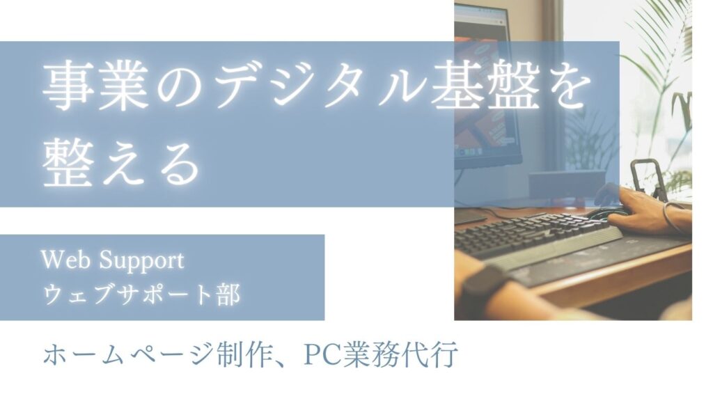 事業のデジタル基盤を整える　ウェブサポート部 ｜ ホームページ制作管理代行　PC業務代行　ECショップ運営補助　自身の運営経験を活かして、個人事業・小規模事業をサポートします